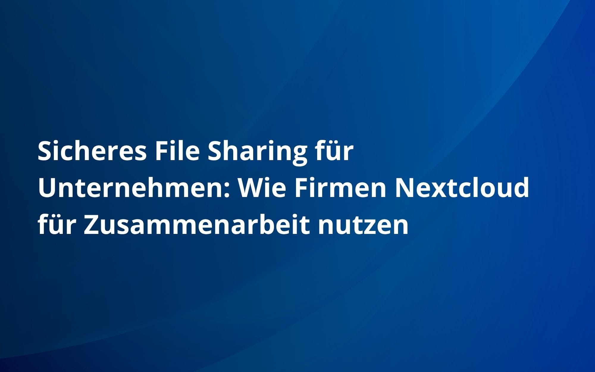 Sicheres File Sharing für Unternehmen: Wie Firmen Nextcloud für Zusammenarbeit nutzen